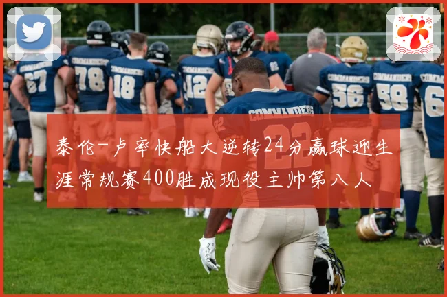 泰伦-卢率快船大逆转24分赢球迎生涯常规赛400胜成现役主帅第八人