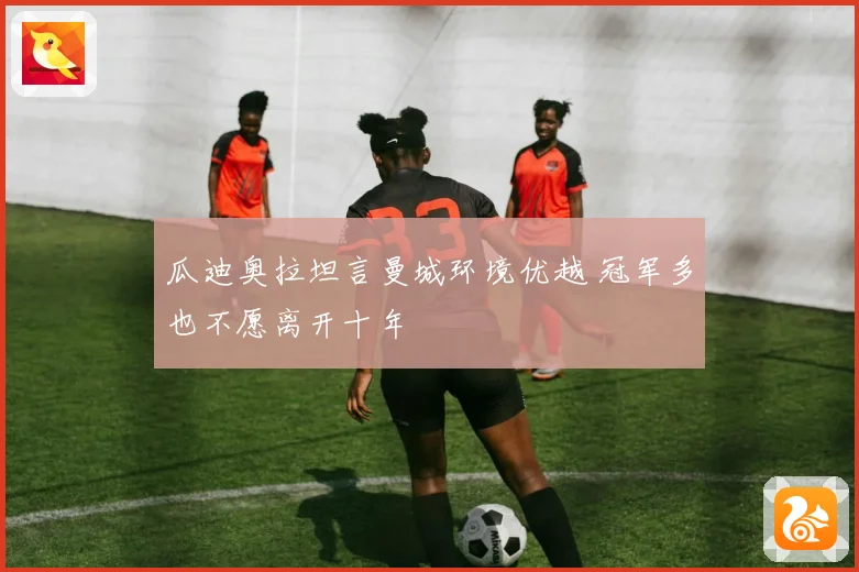 瓜迪奥拉坦言曼城环境优越 冠军多也不愿离开十年