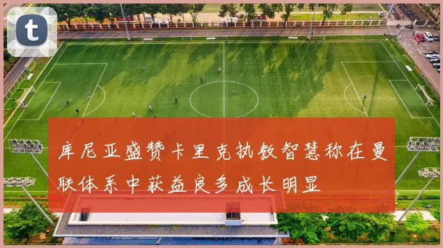 库尼亚盛赞卡里克执教智慧称在曼联体系中获益良多成长明显