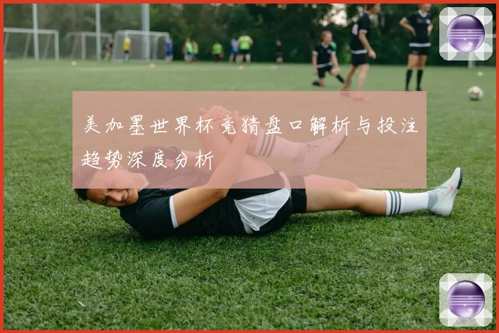 美加墨世界杯竞猜盘口解析与投注趋势深度分析