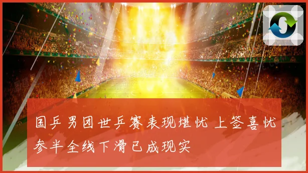 国乒男团世乒赛表现堪忧 上签喜忧参半全线下滑已成现实