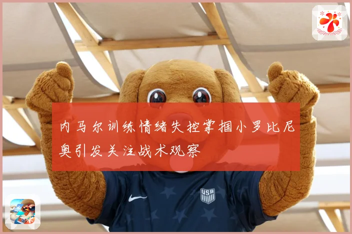 内马尔训练情绪失控掌掴小罗比尼奥引发关注战术观察