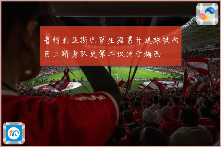 普特利亚斯巴萨生涯累计进球破两百三跻身队史第二仅次于梅西