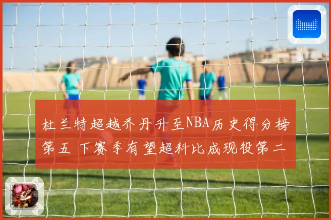 杜兰特超越乔丹升至NBA历史得分榜第五 下赛季有望超科比成现役第二