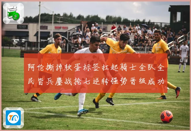 阿伦撕掉软蛋标签扛起骑士全队全民皆兵鏖战抢七逆转强势晋级成功