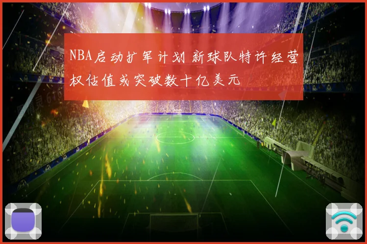 NBA启动扩军计划 新球队特许经营权估值或突破数十亿美元