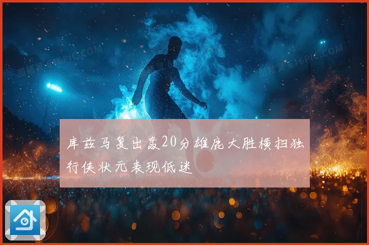 库兹马复出轰20分雄鹿大胜横扫独行侠状元表现低迷