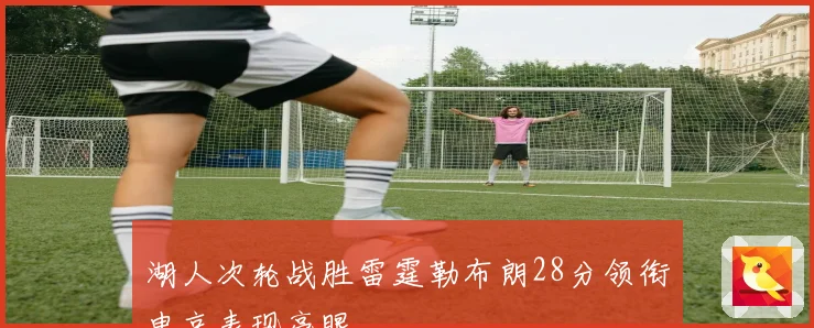 湖人次轮战胜雷霆勒布朗28分领衔申京表现亮眼