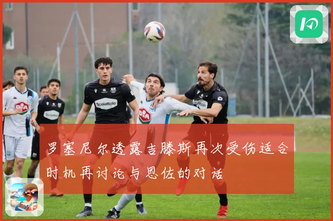 罗塞尼尔透露吉滕斯再次受伤适合时机再讨论与恩佐的对话