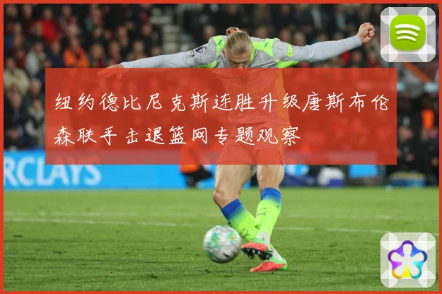 纽约德比尼克斯连胜升级唐斯布伦森联手击退篮网专题观察