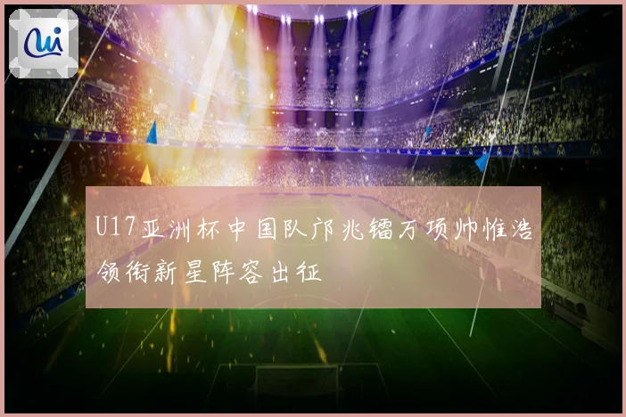 U17亚洲杯中国队邝兆镭万项帅惟浩领衔新星阵容出征