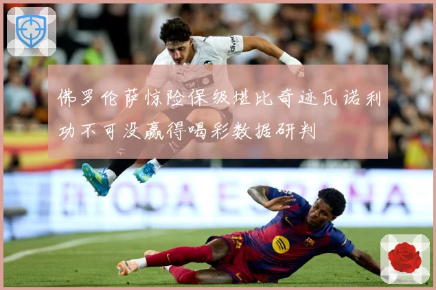 佛罗伦萨惊险保级堪比奇迹瓦诺利功不可没赢得喝彩数据研判